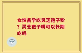 女性备孕吃灵芝孢子粉？灵芝孢子粉可以长期吃吗