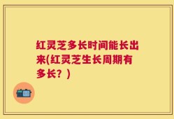 红灵芝多长时间能长出来(红灵芝生长周期有多长？)
