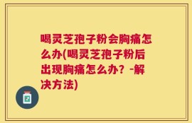 喝灵芝孢子粉会胸痛怎么办(喝灵芝孢子粉后出现胸痛怎么办？-解决方法)
