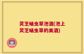 灵芝蛹虫草泡酒(泡上灵芝蛹虫草的美酒)