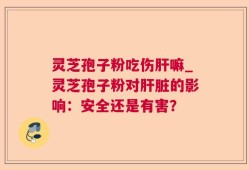 灵芝孢子粉吃伤肝嘛_灵芝孢子粉对肝脏的影响：安全还是有害？