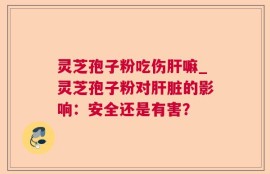 灵芝孢子粉吃伤肝嘛_灵芝孢子粉对肝脏的影响：安全还是有害？