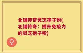 北铺传奇灵芝孢子粉(北铺传奇：提升免疫力的灵芝孢子粉)