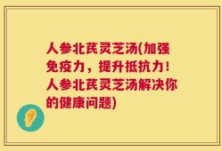 人参北芪灵芝汤(加强免疫力，提升抵抗力！人参北芪灵芝汤解决你的健康问题)
