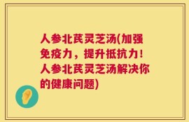 人参北芪灵芝汤(加强免疫力，提升抵抗力！人参北芪灵芝汤解决你的健康问题)