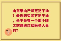 山东泰山产灵芝孢子油？最近想买灵芝孢子油，是不是有一个那个牌之前赠送过给医务人员的？