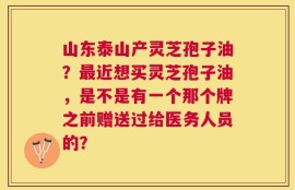 山东泰山产灵芝孢子油？最近想买灵芝孢子油，是不是有一个那个牌之前赠送过给医务人员的？
