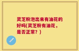 灵芝粉泡出来有油花的好吗(灵芝粉有油花，是否正常？)