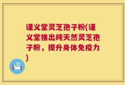 谨义堂灵芝孢子粉(谨义堂推出纯天然灵芝孢子粉，提升身体免疫力)