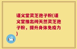 谨义堂灵芝孢子粉(谨义堂推出纯天然灵芝孢子粉，提升身体免疫力)