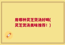 用哪种灵芝煲汤好喝(灵芝煲汤美味推荐！)