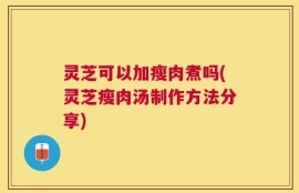 灵芝可以加瘦肉煮吗(灵芝瘦肉汤制作方法分享)