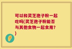 可以和灵芝孢子粉一起吃吗(灵芝孢子粉能否与其他食物一起食用？)
