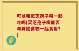 可以和灵芝孢子粉一起吃吗(灵芝孢子粉能否与其他食物一起食用？)