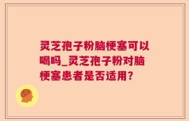 灵芝孢子粉脑梗塞可以喝吗_灵芝孢子粉对脑梗塞患者是否适用？
