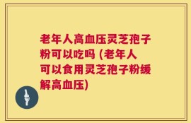 老年人高血压灵芝孢子粉可以吃吗 (老年人可以食用灵芝孢子粉缓解高血压)