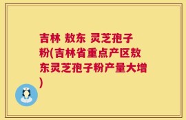 吉林 敖东 灵芝孢子粉(吉林省重点产区敖东灵芝孢子粉产量大增)