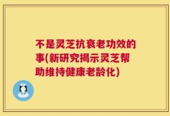不是灵芝抗衰老功效的事(新研究揭示灵芝帮助维持健康老龄化)