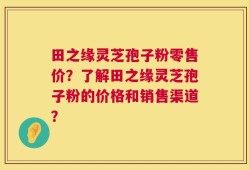 田之缘灵芝孢子粉零售价？了解田之缘灵芝孢子粉的价格和销售渠道？