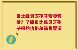 田之缘灵芝孢子粉零售价？了解田之缘灵芝孢子粉的价格和销售渠道？