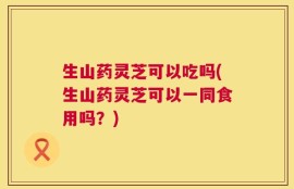 生山药灵芝可以吃吗(生山药灵芝可以一同食用吗？)