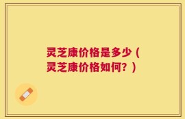 灵芝康价格是多少 (灵芝康价格如何？)