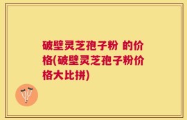 破壁灵芝孢子粉 的价格(破壁灵芝孢子粉价格大比拼)
