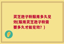 灵芝孢子粉服用多久见效(服用灵芝孢子粉需要多久才能见效？)