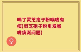 喝了灵芝孢子粉喉咙有痰(灵芝孢子粉引发喉咙痰涎问题)