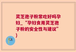 灵芝孢子粉常吃好吗孕妇_“孕妇食用灵芝孢子粉的安全性与建议”)