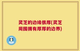 灵芝的边缘很厚(灵芝周围拥有厚厚的边界)