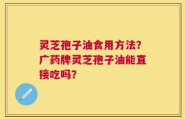 灵芝孢子油食用方法？广药牌灵芝孢子油能直接吃吗？