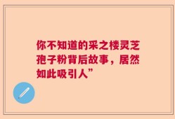 你不知道的采之楼灵芝孢子粉背后故事，居然如此吸引人”