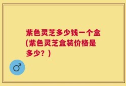 紫色灵芝多少钱一个盒(紫色灵芝盒装价格是多少？)