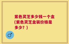 紫色灵芝多少钱一个盒(紫色灵芝盒装价格是多少？)