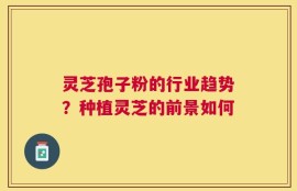 灵芝孢子粉的行业趋势？种植灵芝的前景如何