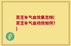 灵芝补气血效果怎样(灵芝补气血功效如何？)