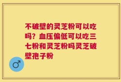 不破壁的灵芝粉可以吃吗？血压偏低可以吃三七粉和灵芝粉吗灵芝破壁孢子粉