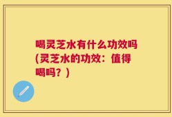喝灵芝水有什么功效吗(灵芝水的功效：值得喝吗？)