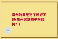 贵州的灵芝孢子粉好不好(贵州灵芝孢子粉如何？)