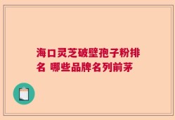 海口灵芝破壁孢子粉排名 哪些品牌名列前茅