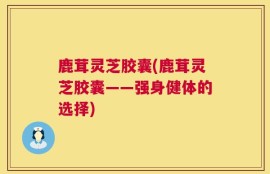 鹿茸灵芝胶囊(鹿茸灵芝胶囊——强身健体的选择)