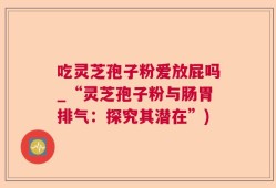 吃灵芝孢子粉爱放屁吗_“灵芝孢子粉与肠胃排气：探究其潜在”)
