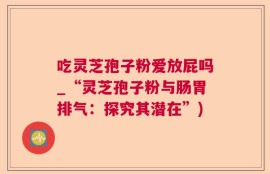 吃灵芝孢子粉爱放屁吗_“灵芝孢子粉与肠胃排气：探究其潜在”)
