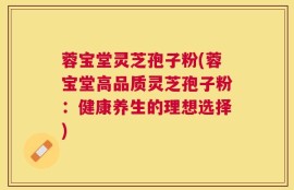 蓉宝堂灵芝孢子粉(蓉宝堂高品质灵芝孢子粉：健康养生的理想选择)