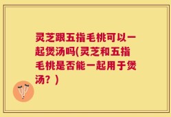 灵芝跟五指毛桃可以一起煲汤吗(灵芝和五指毛桃是否能一起用于煲汤？)