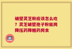 破壁灵芝粉应该怎么吃？灵芝破壁孢子粉能同降压药降糖药同食