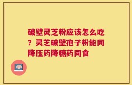 破壁灵芝粉应该怎么吃？灵芝破壁孢子粉能同降压药降糖药同食