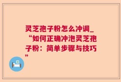 灵芝孢子粉怎么冲调_“如何正确冲泡灵芝孢子粉：简单步骤与技巧”