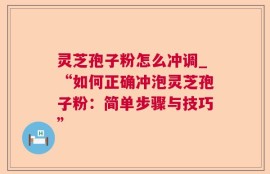 灵芝孢子粉怎么冲调_“如何正确冲泡灵芝孢子粉：简单步骤与技巧”